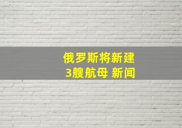 俄罗斯将新建3艘航母 新闻